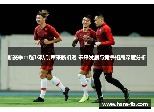 新赛季中超16队制带来新机遇 未来发展与竞争格局深度分析