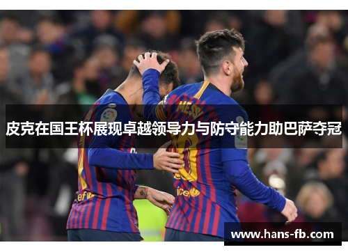 皮克在国王杯展现卓越领导力与防守能力助巴萨夺冠 皮克在国王杯展现卓越领导力与防守能力助巴萨夺冠