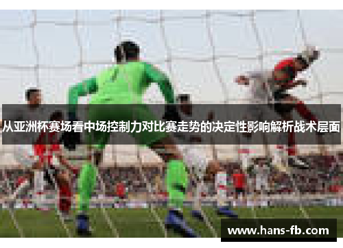 从亚洲杯赛场看中场控制力对比赛走势的决定性影响解析战术层面 从亚洲杯赛场看中场控制力对比赛走势的决定性影响解析战术层面