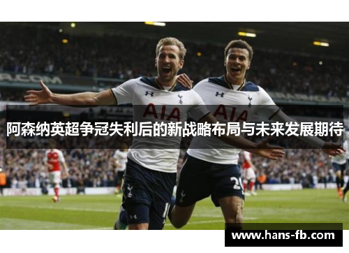 阿森纳英超争冠失利后的新战略布局与未来发展期待 阿森纳英超争冠失利后的新战略布局与未来发展期待
